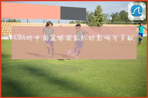 CBA对中国篮球国家队的影响与贡献