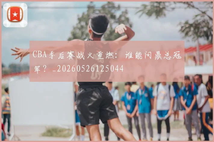 CBA季后赛战火重燃:谁能问鼎总冠军?_20260526125044