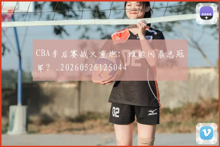 CBA季后赛战火重燃：谁能问鼎总冠军？_20260526125044